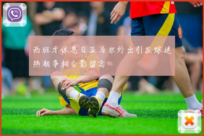 西班牙休息日亚马尔外出引发球迷热潮争相合影留念
