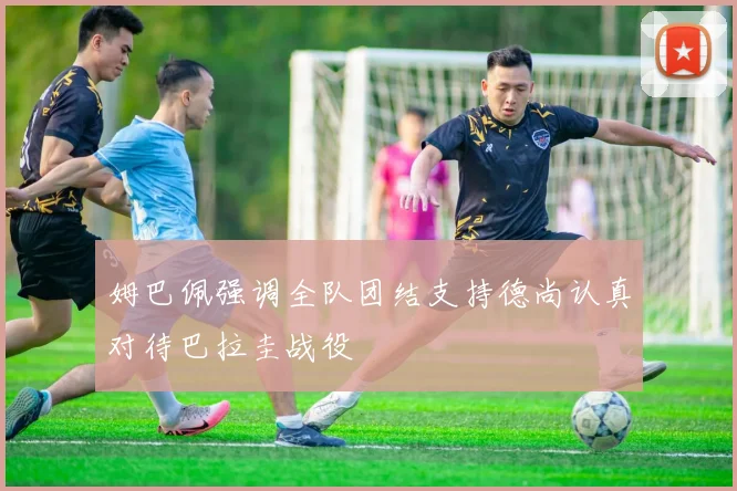 姆巴佩强调全队团结支持德尚认真对待巴拉圭战役