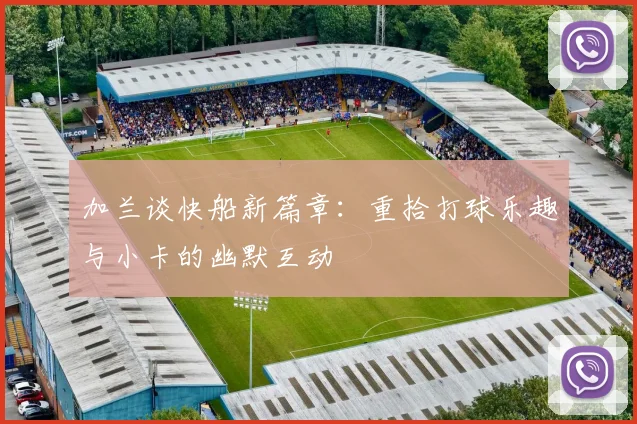 加兰谈快船新篇章：重拾打球乐趣与小卡的幽默互动