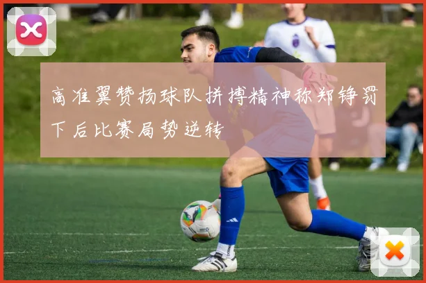 高准翼赞扬球队拼搏精神称郑铮罚下后比赛局势逆转