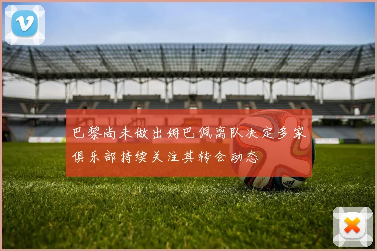 巴黎尚未做出姆巴佩离队决定多家俱乐部持续关注其转会动态