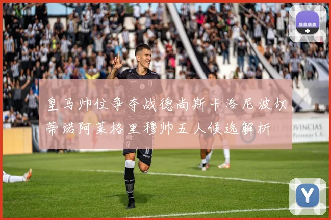 皇马帅位争夺战德尚斯卡洛尼波切蒂诺阿莱格里穆帅五人候选解析